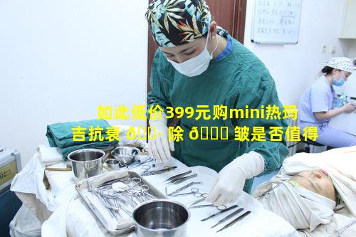 如此低价399元购mini热玛吉抗衰 🌷 除 🐋 皱是否值得信任